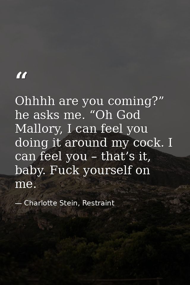 Ohhhh are you coming?” he asks me. “Oh God Mallory, I can feel you doing it around my cock. I can feel you – that’s it,  — Charlotte Stein, Restraint