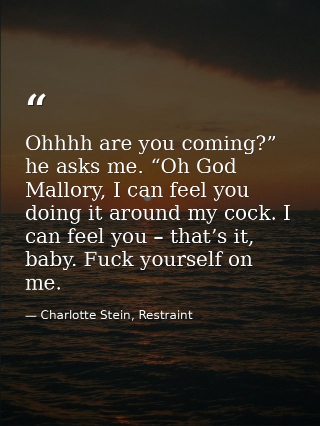 Ohhhh are you coming?” he asks me. “Oh God Mallory, I can feel you doing it around my cock. I can feel you – that’s it,  — Charlotte Stein, Restraint
