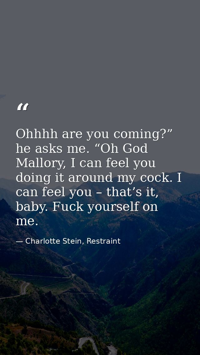 Ohhhh are you coming?” he asks me. “Oh God Mallory, I can feel you doing it around my cock. I can feel you – that’s it,  — Charlotte Stein, Restraint