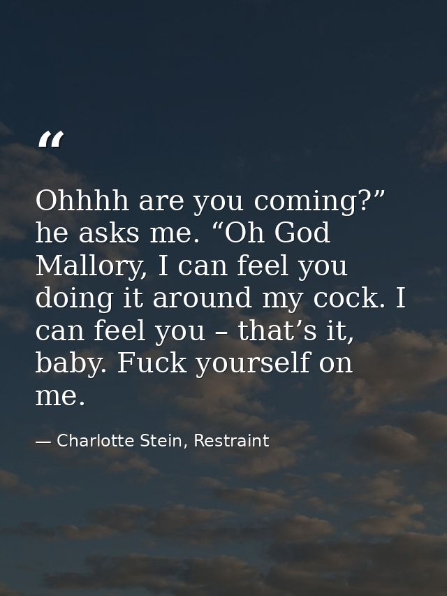 Ohhhh are you coming?” he asks me. “Oh God Mallory, I can feel you doing it around my cock. I can feel you – that’s it,  — Charlotte Stein, Restraint
