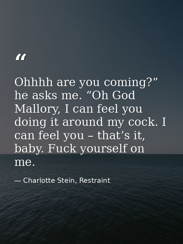 Ohhhh are you coming?” he asks me. “Oh God Mallory, I can feel you doing it around my cock. I can feel you – that’s it,  — Charlotte Stein, Restraint