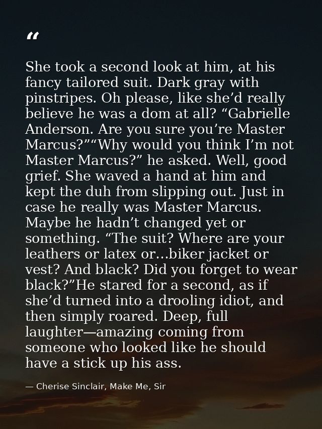 She took a second look at him, at his fancy tailored suit. Dark gray with pinstripes. Oh please, like she’d really belie — Cherise Sinclair, Make Me, Sir