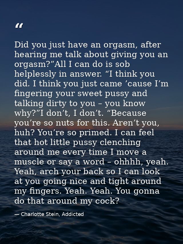 Did you just have an orgasm, after hearing me talk about giving you an orgasm?”All I can do is sob helplessly in answer. — Charlotte Stein, Addicted