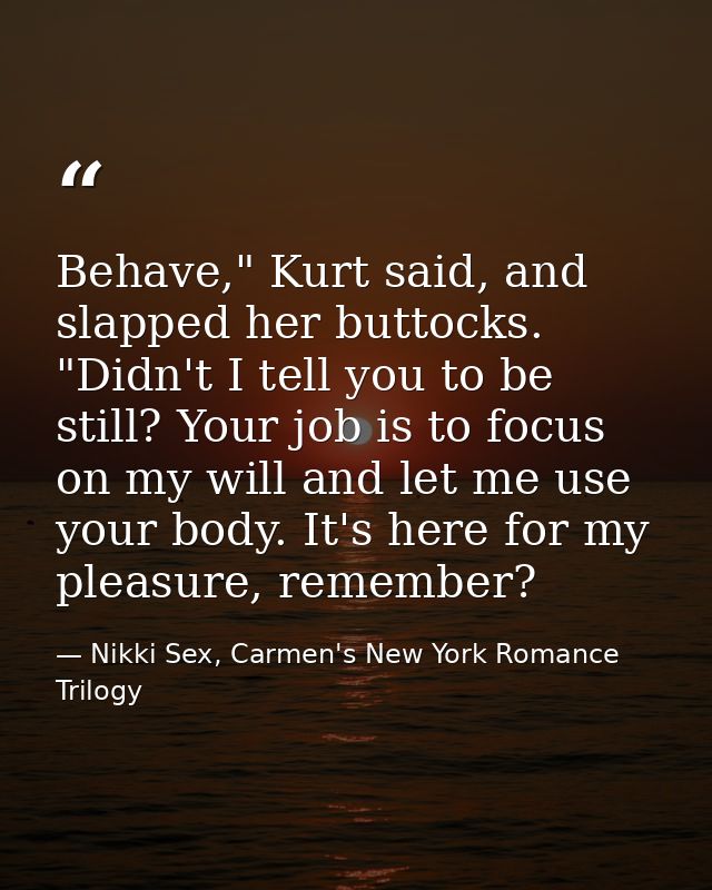 Behave," Kurt said, and slapped her buttocks. "Didn't I tell you to be still? Your job is to focus on my will and let me — Nikki Sex, Carmen's New York Romance Trilogy