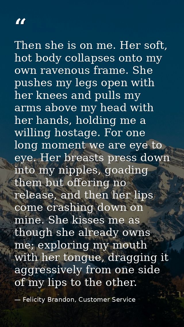 Then she is on me. Her soft, hot body collapses onto my own ravenous frame. She pushes my legs open with her knees and p — Felicity Brandon, Customer Service