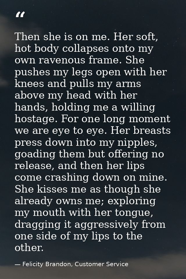 Then she is on me. Her soft, hot body collapses onto my own ravenous frame. She pushes my legs open with her knees and p — Felicity Brandon, Customer Service