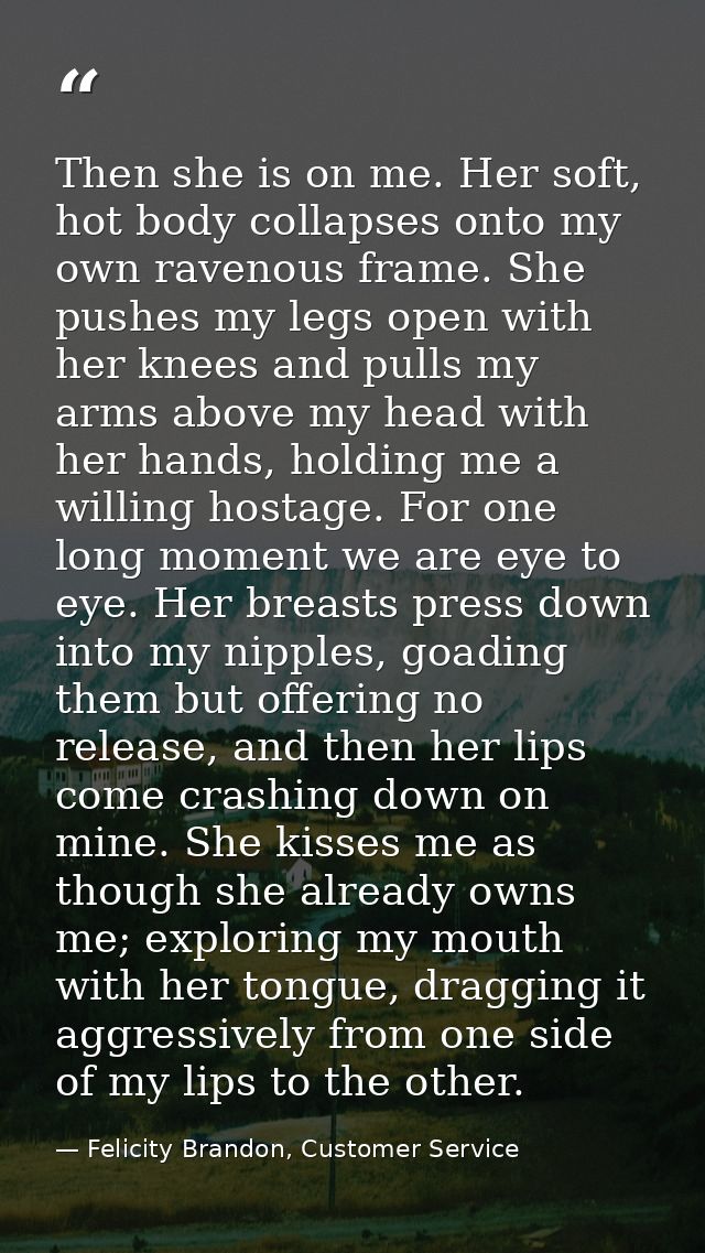 Then she is on me. Her soft, hot body collapses onto my own ravenous frame. She pushes my legs open with her knees and p — Felicity Brandon, Customer Service