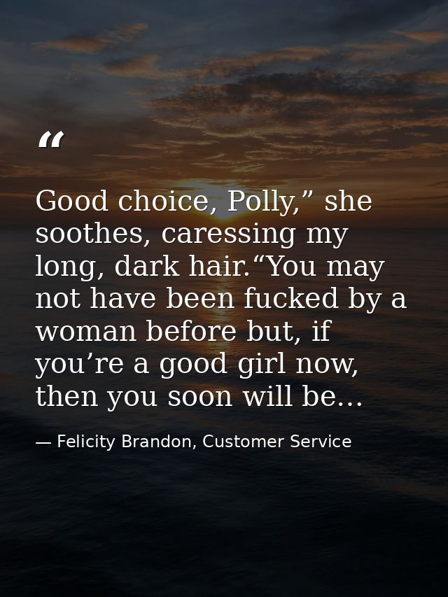 Good choice, Polly,” she soothes, caressing my long, dark hair.“You may not have been fucked by a woman before but, if y — Felicity Brandon, Customer Service