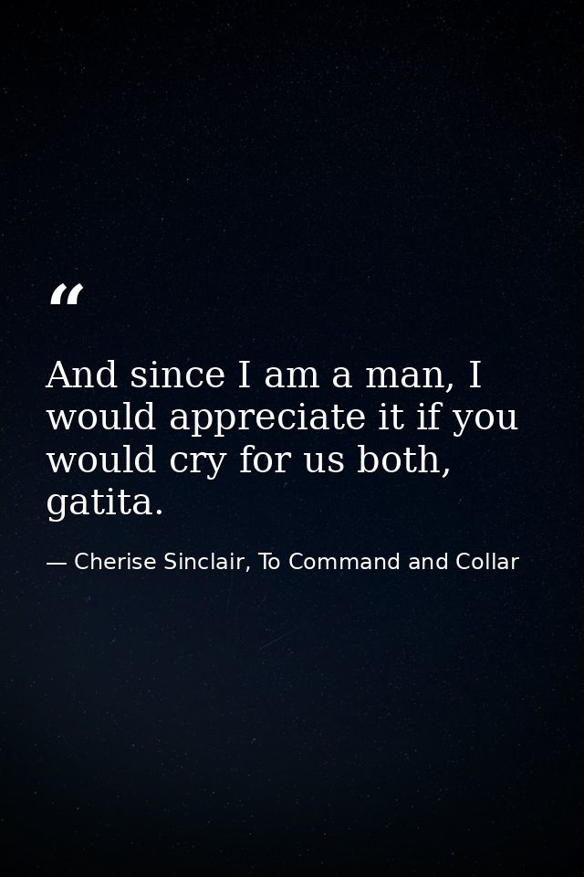 And since I am a man, I would appreciate it if you would cry for us both, gatita. — Cherise Sinclair, To Command and Collar