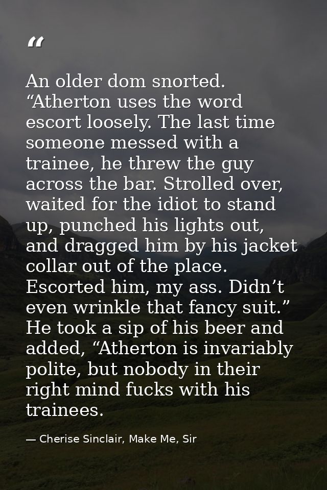 An older dom snorted. “Atherton uses the word escort loosely. The last time someone messed with a trainee, he threw the  — Cherise Sinclair, Make Me, Sir