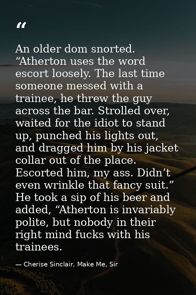 An older dom snorted. “Atherton uses the word escort loosely. The last time someone messed with a trainee, he threw the  — Cherise Sinclair, Make Me, Sir