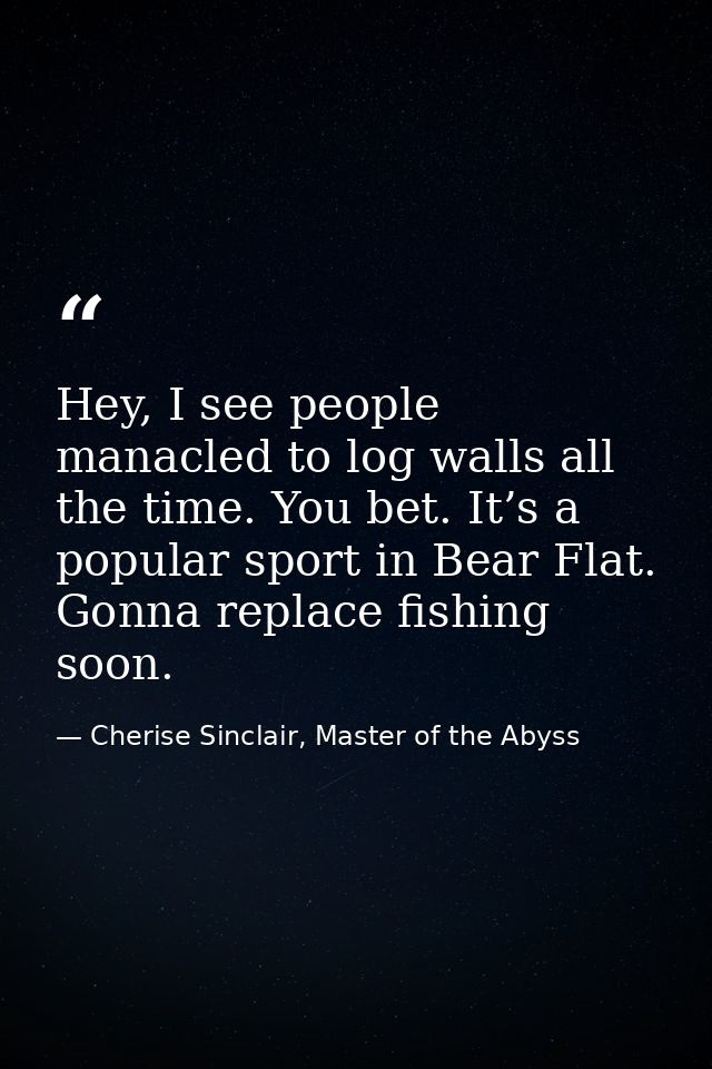 Hey, I see people manacled to log walls all the time. You bet. It’s a popular sport in Bear Flat. Gonna replace fishing  — Cherise Sinclair, Master of the Abyss