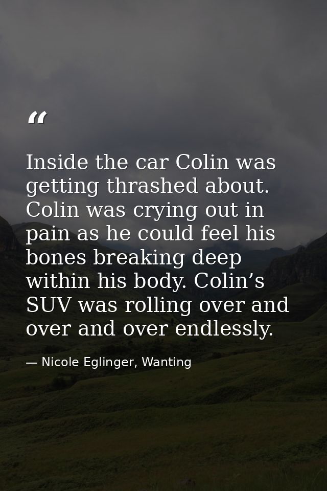 Inside the car Colin was getting thrashed about. Colin was crying out in pain as he could feel his bones breaking deep w — Nicole Eglinger, Wanting