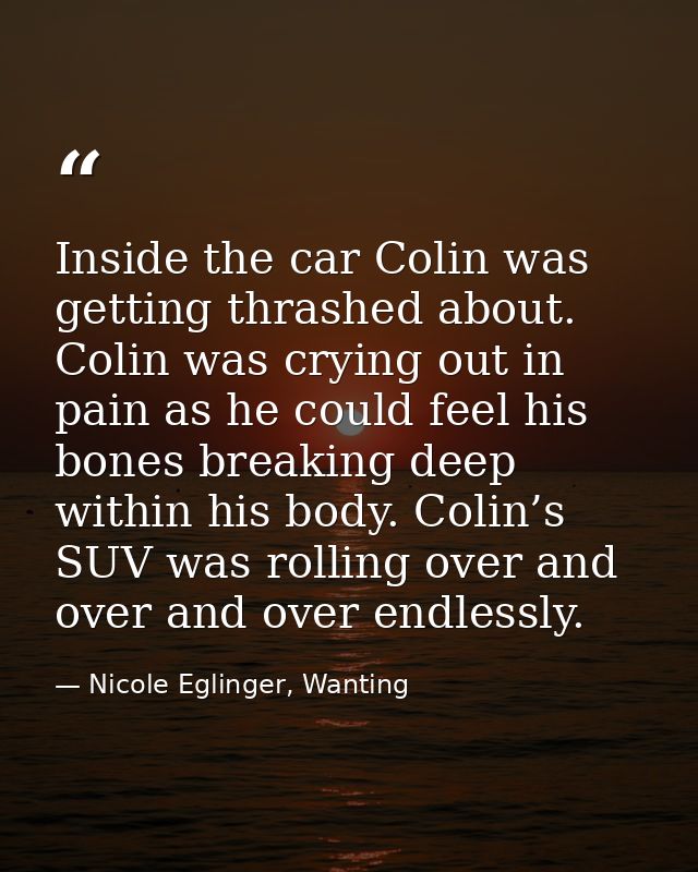 Inside the car Colin was getting thrashed about. Colin was crying out in pain as he could feel his bones breaking deep w — Nicole Eglinger, Wanting