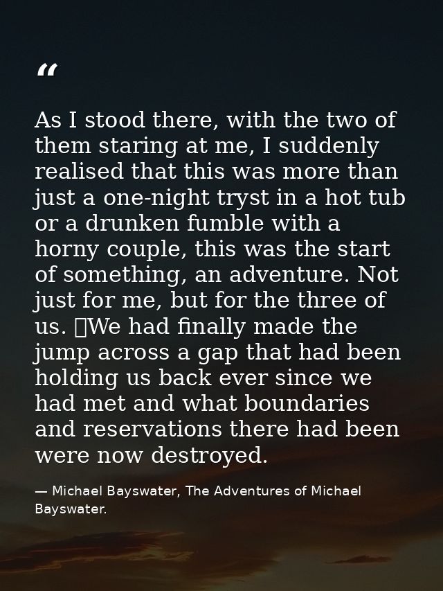 As I stood there, with the two of them staring at me, I suddenly realised that this was more than just a one-night tryst — Michael Bayswater, The Adventures of Michael Bayswater.