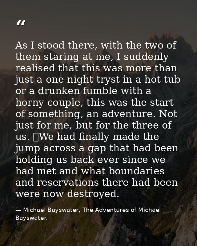 As I stood there, with the two of them staring at me, I suddenly realised that this was more than just a one-night tryst — Michael Bayswater, The Adventures of Michael Bayswater.