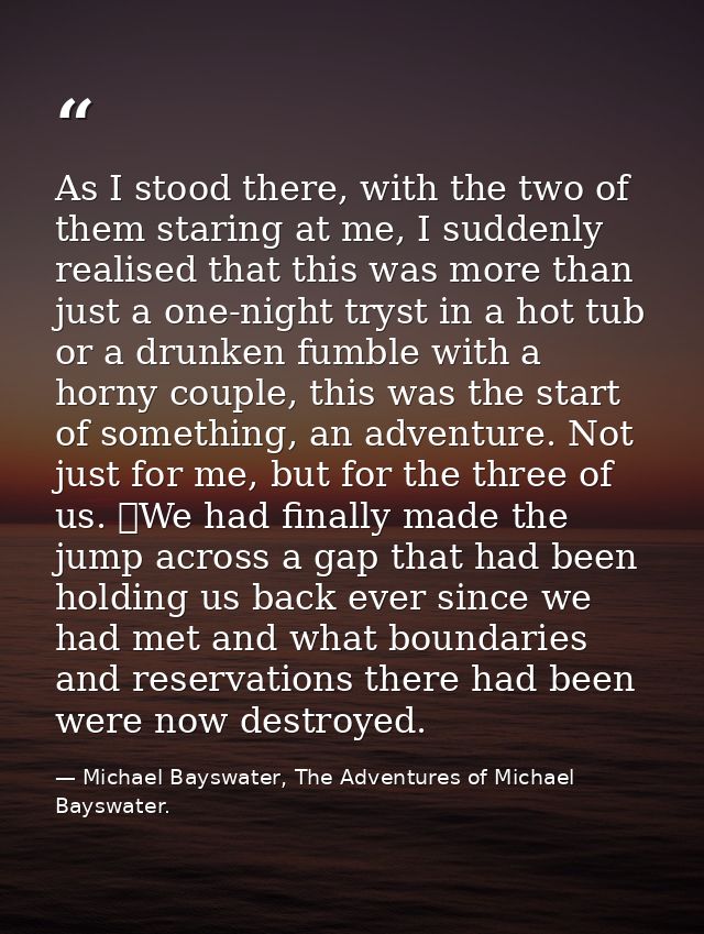 As I stood there, with the two of them staring at me, I suddenly realised that this was more than just a one-night tryst — Michael Bayswater, The Adventures of Michael Bayswater.