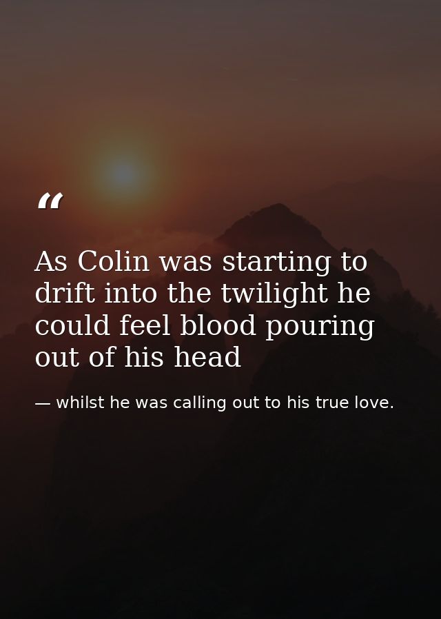 As Colin was starting to drift into the twilight he could feel blood pouring out of his head — whilst he was calling out to his true love.