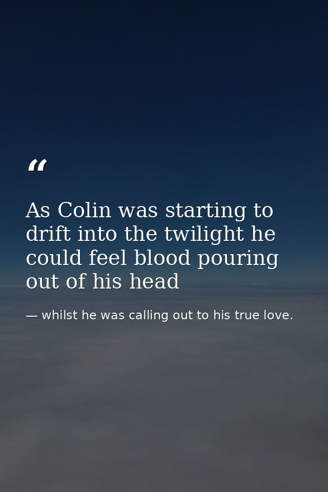 As Colin was starting to drift into the twilight he could feel blood pouring out of his head — whilst he was calling out to his true love.