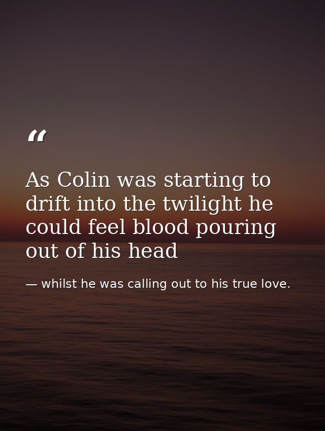 As Colin was starting to drift into the twilight he could feel blood pouring out of his head — whilst he was calling out to his true love.