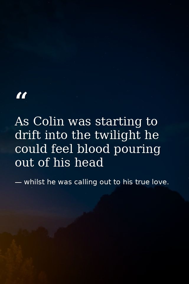 As Colin was starting to drift into the twilight he could feel blood pouring out of his head — whilst he was calling out to his true love.