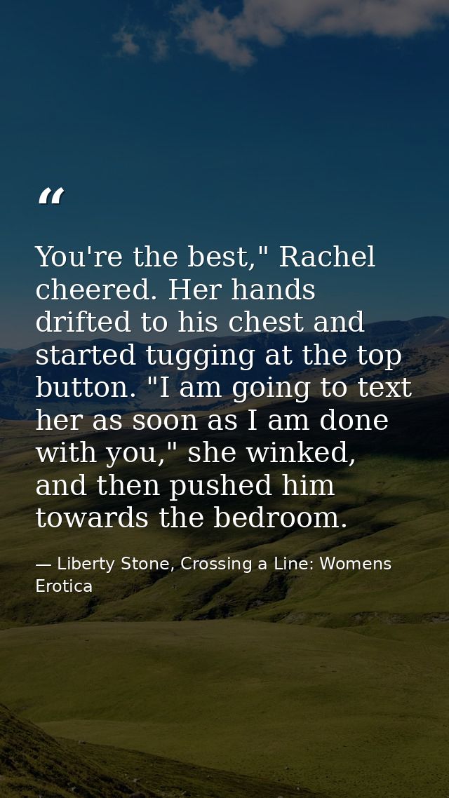 You're the best," Rachel cheered. Her hands drifted to his chest and started tugging at the top button. "I am going to t — Liberty Stone, Crossing a Line: Womens Erotica