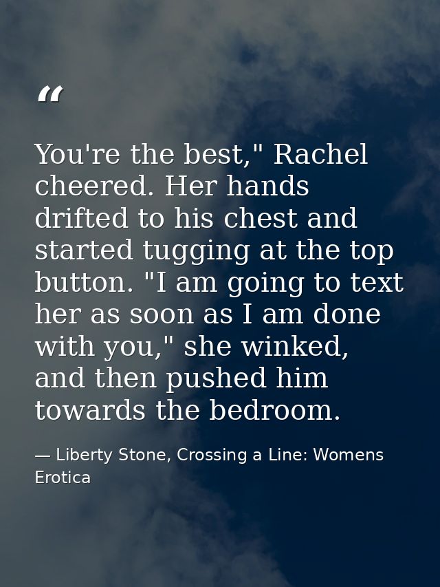 You're the best," Rachel cheered. Her hands drifted to his chest and started tugging at the top button. "I am going to t — Liberty Stone, Crossing a Line: Womens Erotica
