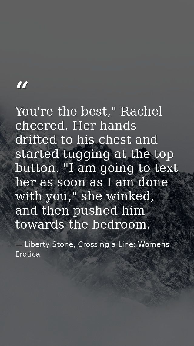 You're the best," Rachel cheered. Her hands drifted to his chest and started tugging at the top button. "I am going to t — Liberty Stone, Crossing a Line: Womens Erotica