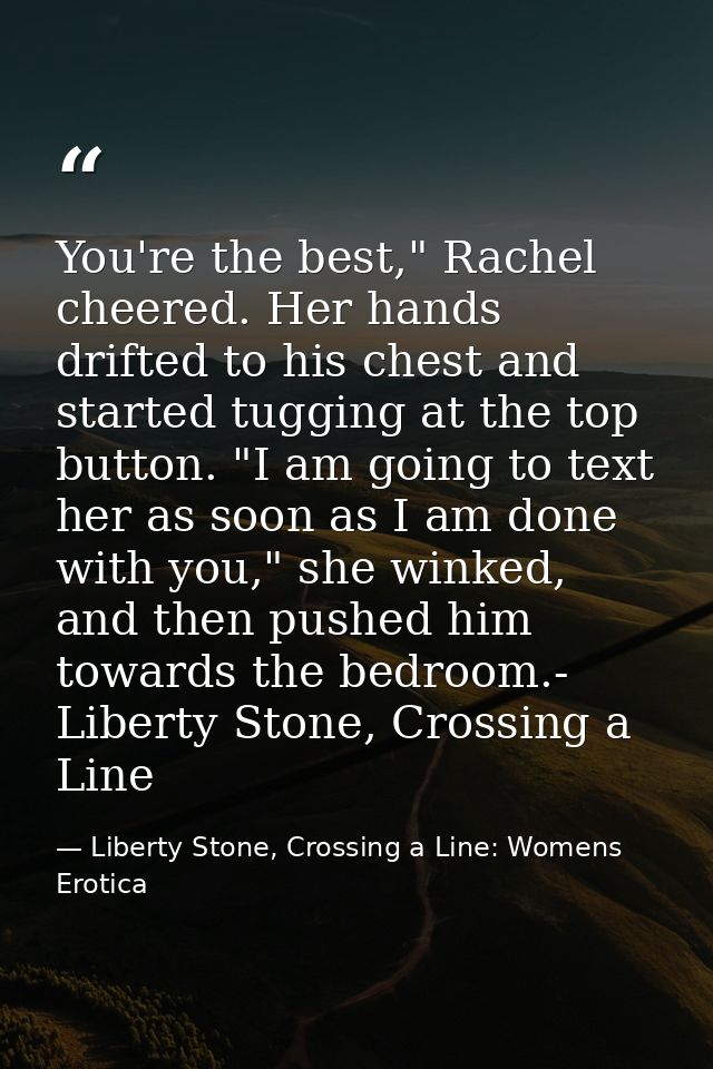 You're the best," Rachel cheered. Her hands drifted to his chest and started tugging at the top button. "I am going to t — Liberty Stone, Crossing a Line: Womens Erotica