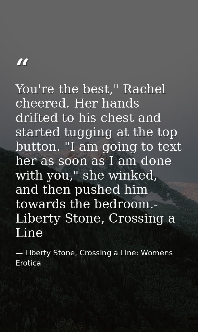 You're the best," Rachel cheered. Her hands drifted to his chest and started tugging at the top button. "I am going to t — Liberty Stone, Crossing a Line: Womens Erotica