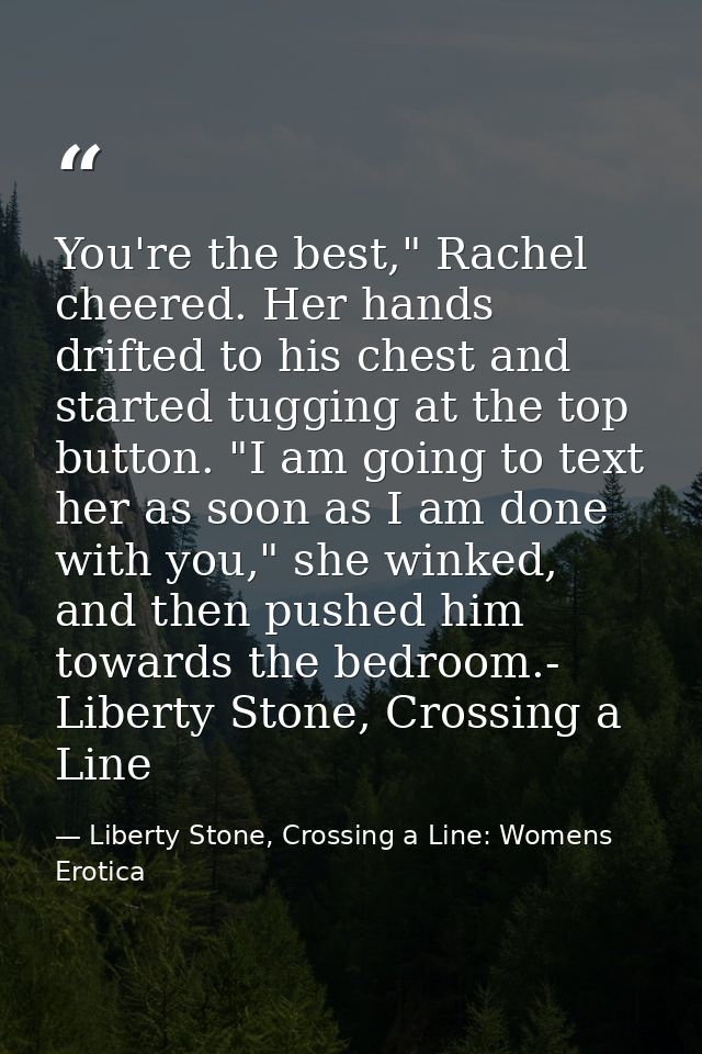 You're the best," Rachel cheered. Her hands drifted to his chest and started tugging at the top button. "I am going to t — Liberty Stone, Crossing a Line: Womens Erotica