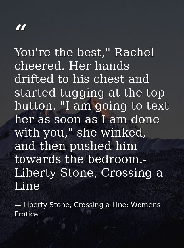 You're the best," Rachel cheered. Her hands drifted to his chest and started tugging at the top button. "I am going to t — Liberty Stone, Crossing a Line: Womens Erotica