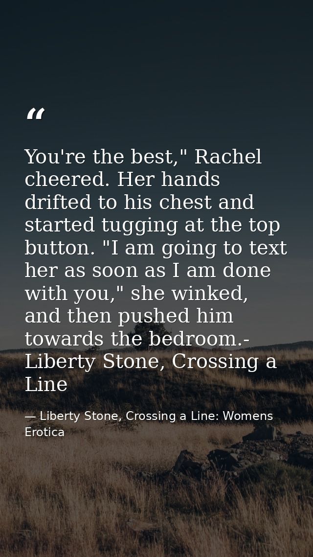 You're the best," Rachel cheered. Her hands drifted to his chest and started tugging at the top button. "I am going to t — Liberty Stone, Crossing a Line: Womens Erotica