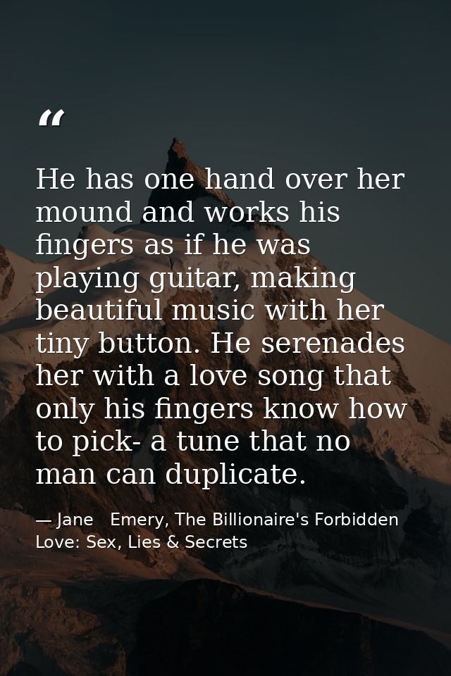 He has one hand over her mound and works his fingers as if he was playing guitar, making beautiful music with her tiny b — Jane   Emery, The Billionaire's Forbidden Love: Sex, Lies & Secrets