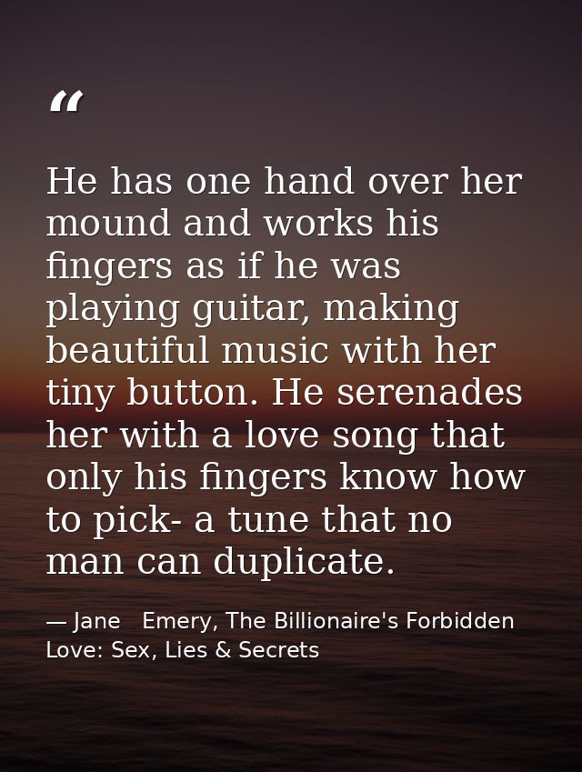 He has one hand over her mound and works his fingers as if he was playing guitar, making beautiful music with her tiny b — Jane   Emery, The Billionaire's Forbidden Love: Sex, Lies & Secrets