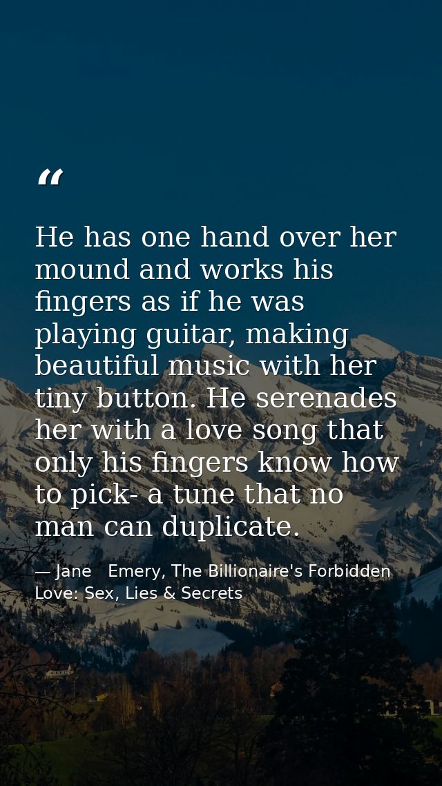 He has one hand over her mound and works his fingers as if he was playing guitar, making beautiful music with her tiny b — Jane   Emery, The Billionaire's Forbidden Love: Sex, Lies & Secrets
