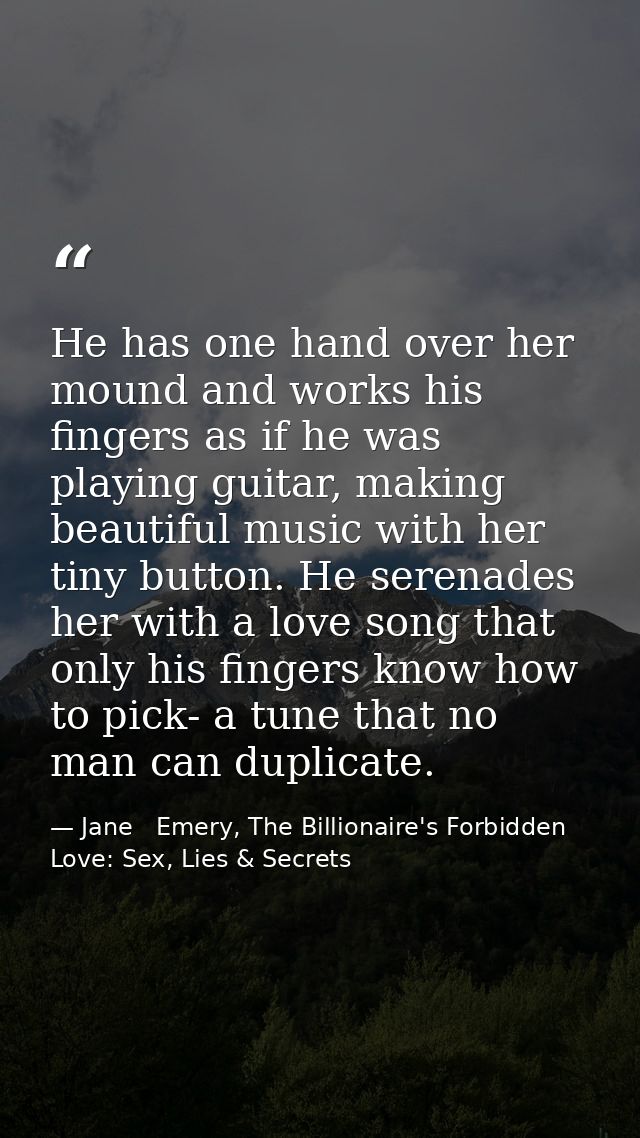 He has one hand over her mound and works his fingers as if he was playing guitar, making beautiful music with her tiny b — Jane   Emery, The Billionaire's Forbidden Love: Sex, Lies & Secrets