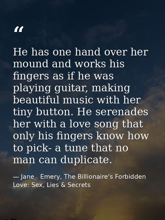 He has one hand over her mound and works his fingers as if he was playing guitar, making beautiful music with her tiny b — Jane   Emery, The Billionaire's Forbidden Love: Sex, Lies & Secrets