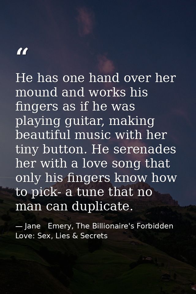 He has one hand over her mound and works his fingers as if he was playing guitar, making beautiful music with her tiny b — Jane   Emery, The Billionaire's Forbidden Love: Sex, Lies & Secrets