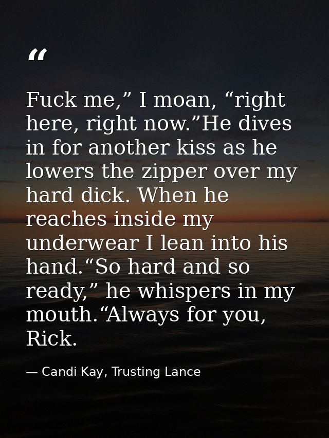 Fuck me,” I moan, “right here, right now.”He dives in for another kiss as he lowers the zipper over my hard dick. When h — Candi Kay, Trusting Lance