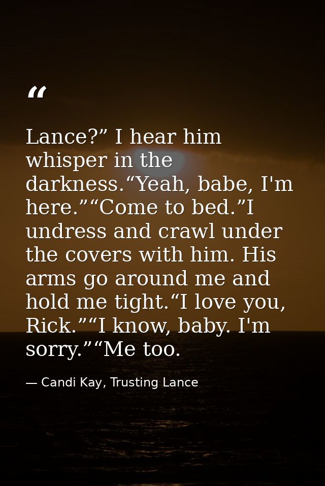 Lance?” I hear him whisper in the darkness.“Yeah, babe, I'm here.”“Come to bed.”I undress and crawl under the covers wit — Candi Kay, Trusting Lance