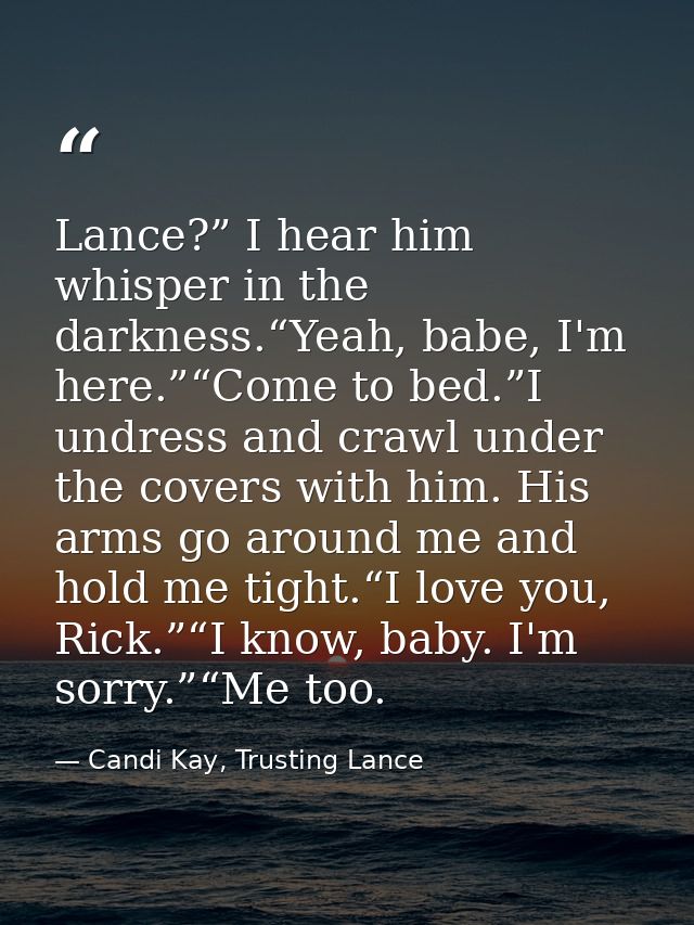 Lance?” I hear him whisper in the darkness.“Yeah, babe, I'm here.”“Come to bed.”I undress and crawl under the covers wit — Candi Kay, Trusting Lance