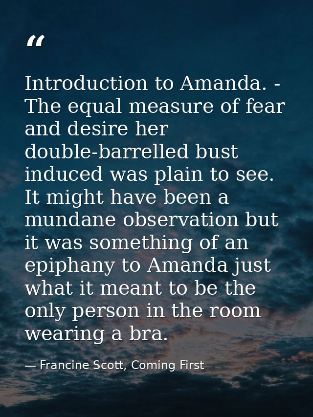 Introduction to Amanda. - The equal measure of fear and desire her double-barrelled bust induced was plain to see. It mi — Francine Scott, Coming First