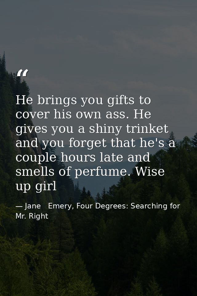 He brings you gifts to cover his own ass. He gives you a shiny trinket and you forget that he's a couple hours late and  — Jane   Emery, Four Degrees: Searching for Mr. Right