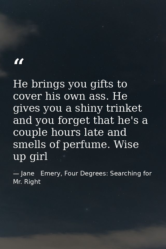 He brings you gifts to cover his own ass. He gives you a shiny trinket and you forget that he's a couple hours late and  — Jane   Emery, Four Degrees: Searching for Mr. Right