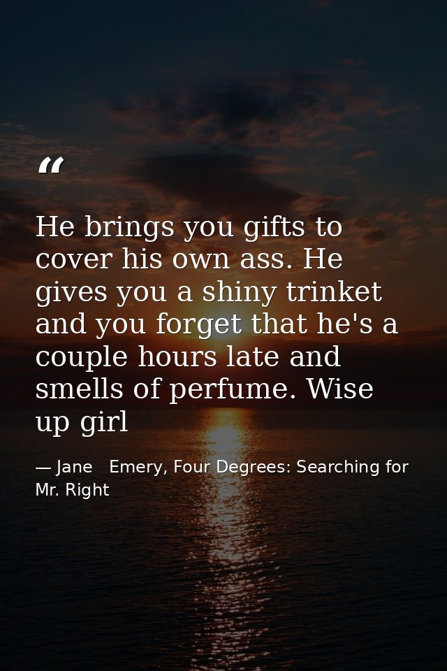He brings you gifts to cover his own ass. He gives you a shiny trinket and you forget that he's a couple hours late and  — Jane   Emery, Four Degrees: Searching for Mr. Right