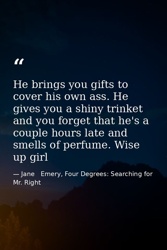 He brings you gifts to cover his own ass. He gives you a shiny trinket and you forget that he's a couple hours late and  — Jane   Emery, Four Degrees: Searching for Mr. Right