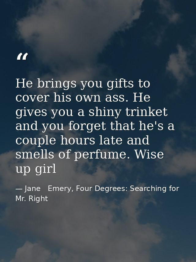 He brings you gifts to cover his own ass. He gives you a shiny trinket and you forget that he's a couple hours late and  — Jane   Emery, Four Degrees: Searching for Mr. Right