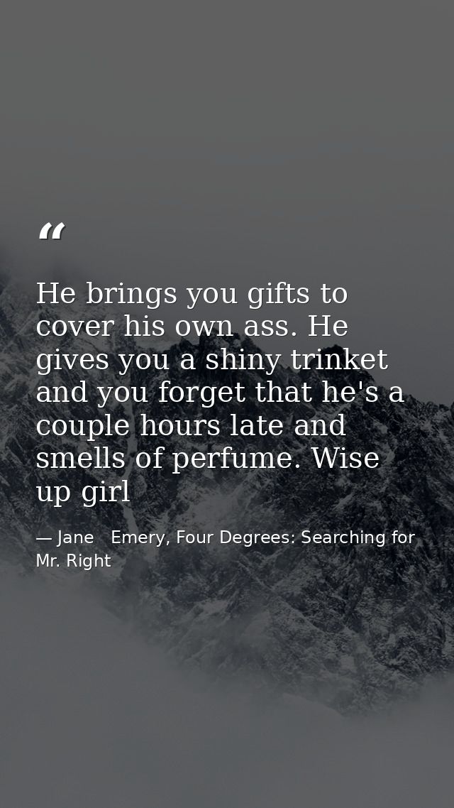 He brings you gifts to cover his own ass. He gives you a shiny trinket and you forget that he's a couple hours late and  — Jane   Emery, Four Degrees: Searching for Mr. Right