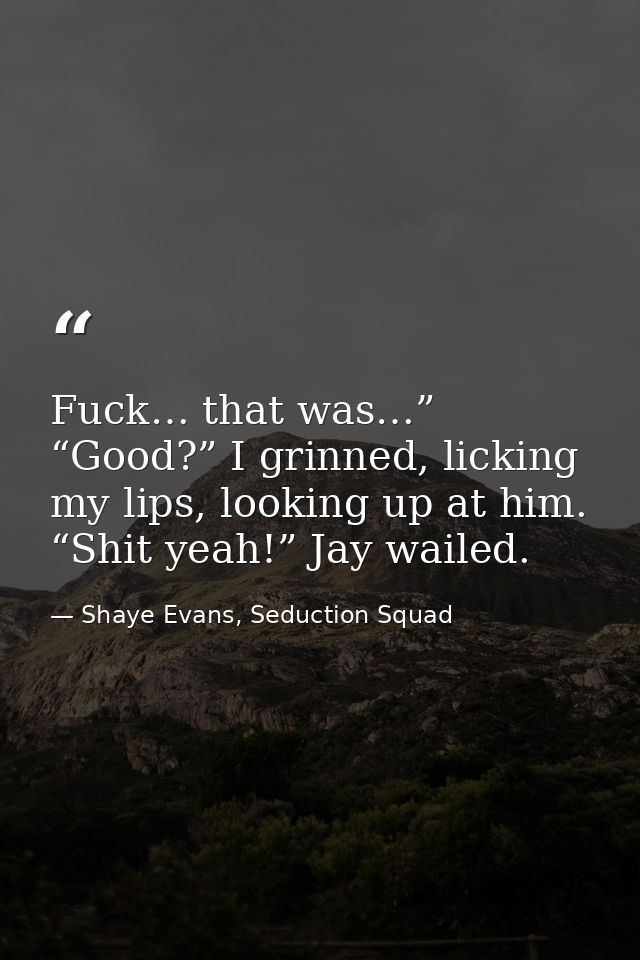 Fuck… that was…” “Good?” I grinned, licking my lips, looking up at him. “Shit yeah!” Jay wailed. — Shaye Evans, Seduction Squad